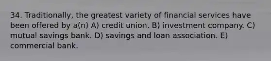 34. Traditionally, the greatest variety of financial services have been offered by a(n) A) credit union. B) investment company. C) mutual savings bank. D) savings and loan association. E) commercial bank.