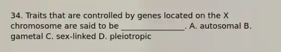 34. Traits that are controlled by genes located on the X chromosome are said to be ________________. A. autosomal B. gametal C. sex-linked D. pleiotropic