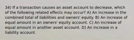 34) If a transaction causes an asset account to decrease, which of the following related effects may occur? A) An increase in the combined total of liabilities and owners' equity. B) An increase of equal amount in an owners' equity account. C) An increase of equal amount in another asset account. D) An increase in a liability account.