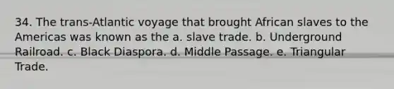 34. The trans-Atlantic voyage that brought African slaves to the Americas was known as the a. slave trade. b. Underground Railroad. c. Black Diaspora. d. Middle Passage. e. Triangular Trade.