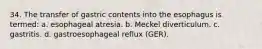 34. The transfer of gastric contents into the esophagus is termed: a. esophageal atresia. b. Meckel diverticulum. c. gastritis. d. gastroesophageal reflux (GER).