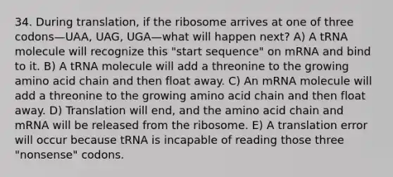 34. During translation, if the ribosome arrives at one of three codons—UAA, UAG, UGA—what will happen next? A) A tRNA molecule will recognize this "start sequence" on mRNA and bind to it. B) A tRNA molecule will add a threonine to the growing amino acid chain and then float away. C) An mRNA molecule will add a threonine to the growing amino acid chain and then float away. D) Translation will end, and the amino acid chain and mRNA will be released from the ribosome. E) A translation error will occur because tRNA is incapable of reading those three "nonsense" codons.