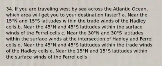 34. If you are traveling west by sea across the Atlantic Ocean, which area will get you to your destination faster? a. Near the 15°N and 15°S latitudes within the trade winds of the Hadley cells b. Near the 45°N and 45°S latitudes within the surface winds of the Ferrel cells c. Near the 30°N and 30°S latitudes within the surface winds at the intersection of Hadley and Ferrel cells d. Near the 45°N and 45°S latitudes within the trade winds of the Hadley cells e. Near the 15°N and 15°S latitudes within the surface winds of the Ferrel cells