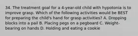 34. The treatment goal for a 4-year-old child with hypotonia is to improve grasp. Which of the following activities would be BEST for preparing the child's hand for grasp activities? A. Dropping blocks into a pail B. Placing pegs on a pegboard C. Weight-bearing on hands D. Holding and eating a cookie