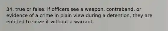 34. true or false: if officers see a weapon, contraband, or evidence of a crime in plain view during a detention, they are entitled to seize it without a warrant.