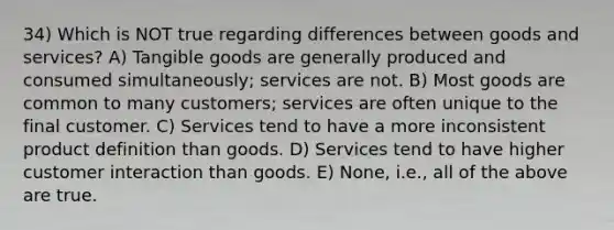 34) Which is NOT true regarding differences between goods and services? A) Tangible goods are generally produced and consumed simultaneously; services are not. B) Most goods are common to many customers; services are often unique to the final customer. C) Services tend to have a more inconsistent product definition than goods. D) Services tend to have higher customer interaction than goods. E) None, i.e., all of the above are true.