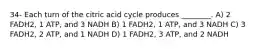 34- Each turn of the citric acid cycle produces ________. A) 2 FADH2, 1 ATP, and 3 NADH B) 1 FADH2, 1 ATP, and 3 NADH C) 3 FADH2, 2 ATP, and 1 NADH D) 1 FADH2, 3 ATP, and 2 NADH