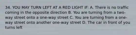 34. YOU MAY TURN LEFT AT A RED LIGHT IF: A. There is no traffic coming in the opposite direction B. You are turning from a two-way street onto a one-way street C. You are turning from a one-way street onto another one-way street D. The car in front of you turns left