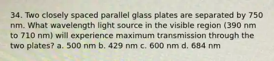 34. Two closely spaced parallel glass plates are separated by 750 nm. What wavelength light source in the visible region (390 nm to 710 nm) will experience maximum transmission through the two plates? a. 500 nm b. 429 nm c. 600 nm d. 684 nm