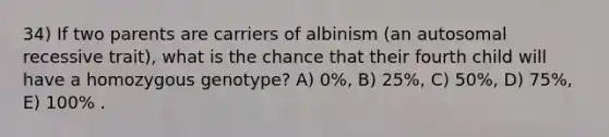 34) If two parents are carriers of albinism (an autosomal recessive trait), what is the chance that their fourth child will have a homozygous genotype? A) 0%, B) 25%, C) 50%, D) 75%, E) 100% .