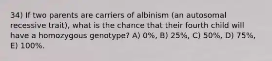 34) If two parents are carriers of albinism (an autosomal recessive trait), what is the chance that their fourth child will have a homozygous genotype? A) 0%, B) 25%, C) 50%, D) 75%, E) 100%.