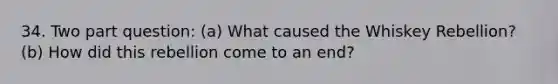 34. Two part question: (a) What caused the Whiskey Rebellion? (b) How did this rebellion come to an end?