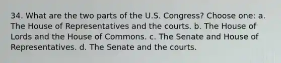 34. What are the two parts of the U.S. Congress? Choose one: a. The House of Representatives and the courts. b. The <a href='https://www.questionai.com/knowledge/kteCZIVvIp-house-of-lords' class='anchor-knowledge'>house of lords</a> and the <a href='https://www.questionai.com/knowledge/k7g9MycGZR-house-of-commons' class='anchor-knowledge'>house of commons</a>. c. The Senate and House of Representatives. d. The Senate and the courts.