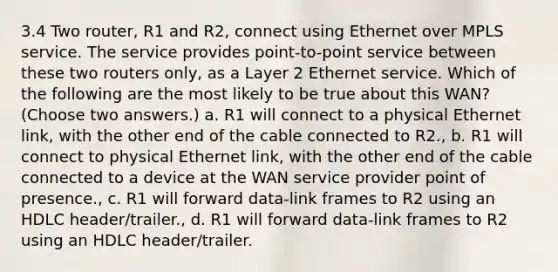 3.4 Two router, R1 and R2, connect using Ethernet over MPLS service. The service provides point-to-point service between these two routers only, as a Layer 2 Ethernet service. Which of the following are the most likely to be true about this WAN? (Choose two answers.) a. R1 will connect to a physical Ethernet link, with the other end of the cable connected to R2., b. R1 will connect to physical Ethernet link, with the other end of the cable connected to a device at the WAN service provider point of presence., c. R1 will forward data-link frames to R2 using an HDLC header/trailer., d. R1 will forward data-link frames to R2 using an HDLC header/trailer.