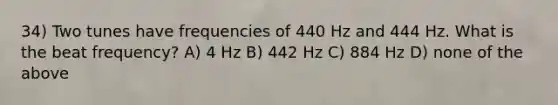 34) Two tunes have frequencies of 440 Hz and 444 Hz. What is the beat frequency? A) 4 Hz B) 442 Hz C) 884 Hz D) none of the above