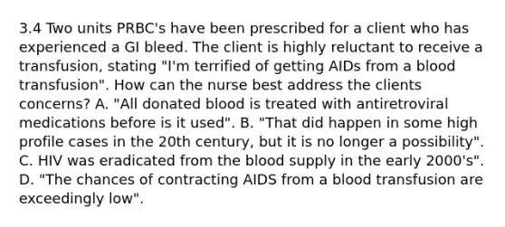 3.4 Two units PRBC's have been prescribed for a client who has experienced a GI bleed. The client is highly reluctant to receive a transfusion, stating "I'm terrified of getting AIDs from a blood transfusion". How can the nurse best address the clients concerns? A. "All donated blood is treated with antiretroviral medications before is it used". B. "That did happen in some high profile cases in the 20th century, but it is no longer a possibility". C. HIV was eradicated from the blood supply in the early 2000's". D. "The chances of contracting AIDS from a blood transfusion are exceedingly low".