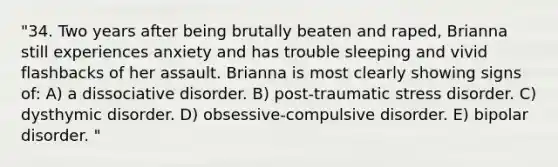 "34. Two years after being brutally beaten and raped, Brianna still experiences anxiety and has trouble sleeping and vivid flashbacks of her assault. Brianna is most clearly showing signs of: A) a dissociative disorder. B) post-traumatic stress disorder. C) dysthymic disorder. D) obsessive-compulsive disorder. E) bipolar disorder. "