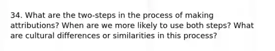 34. What are the two-steps in the process of making attributions? When are we more likely to use both steps? What are cultural differences or similarities in this process?