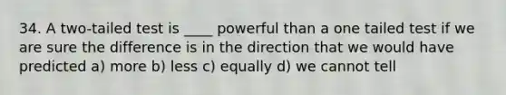 34. A two-tailed test is ____ powerful than a one tailed test if we are sure the difference is in the direction that we would have predicted a) more b) less c) equally d) we cannot tell