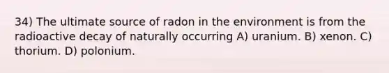 34) The ultimate source of radon in the environment is from the radioactive decay of naturally occurring A) uranium. B) xenon. C) thorium. D) polonium.