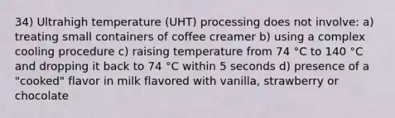 34) Ultrahigh temperature (UHT) processing does not involve: a) treating small containers of coffee creamer b) using a complex cooling procedure c) raising temperature from 74 °C to 140 °C and dropping it back to 74 °C within 5 seconds d) presence of a "cooked" flavor in milk flavored with vanilla, strawberry or chocolate