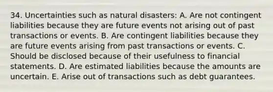 34. Uncertainties such as natural disasters: A. Are not contingent liabilities because they are future events not arising out of past transactions or events. B. Are contingent liabilities because they are future events arising from past transactions or events. C. Should be disclosed because of their usefulness to <a href='https://www.questionai.com/knowledge/kFBJaQCz4b-financial-statements' class='anchor-knowledge'>financial statements</a>. D. Are estimated liabilities because the amounts are uncertain. E. Arise out of transactions such as debt guarantees.