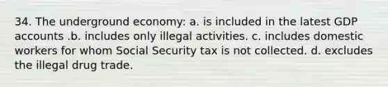 34. The underground economy: a. is included in the latest GDP accounts .b. includes only illegal activities. c. includes domestic workers for whom Social Security tax is not collected. d. excludes the illegal drug trade.