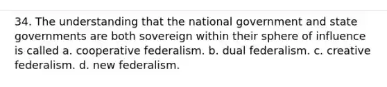 34. The understanding that the national government and state governments are both sovereign within their sphere of influence is called a. cooperative federalism. b. dual federalism. c. creative federalism. d. new federalism.