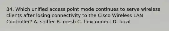 34. Which unified access point mode continues to serve wireless clients after losing connectivity to the Cisco Wireless LAN Controller? A. sniffer B. mesh C. flexconnect D. local