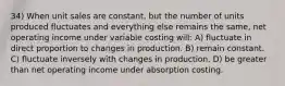 34) When unit sales are constant, but the number of units produced fluctuates and everything else remains the same, net operating income under variable costing will: A) fluctuate in direct proportion to changes in production. B) remain constant. C) fluctuate inversely with changes in production. D) be greater than net operating income under absorption costing.