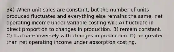 34) When unit sales are constant, but the number of units produced fluctuates and everything else remains the same, net operating income under variable costing will: A) fluctuate in <a href='https://www.questionai.com/knowledge/kfXqPOzKsm-direct-proportion' class='anchor-knowledge'>direct proportion</a> to changes in production. B) remain constant. C) fluctuate inversely with changes in production. D) be <a href='https://www.questionai.com/knowledge/ktgHnBD4o3-greater-than' class='anchor-knowledge'>greater than</a> net operating income under absorption costing.