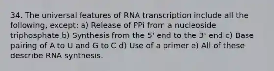 34. The universal features of RNA transcription include all the following, except: a) Release of PPi from a nucleoside triphosphate b) Synthesis from the 5' end to the 3' end c) Base pairing of A to U and G to C d) Use of a primer e) All of these describe RNA synthesis.