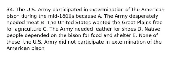 34. The U.S. Army participated in extermination of the American bison during the mid-1800s because A. The Army desperately needed meat B. The United States wanted the Great Plains free for agriculture C. The Army needed leather for shoes D. Native people depended on the bison for food and shelter E. None of these, the U.S. Army did not participate in extermination of the American bison