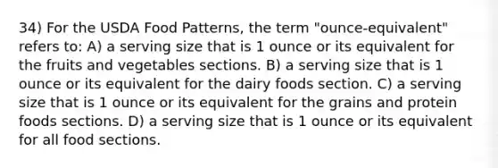 34) For the USDA Food Patterns, the term "ounce-equivalent" refers to: A) a serving size that is 1 ounce or its equivalent for the fruits and vegetables sections. B) a serving size that is 1 ounce or its equivalent for the dairy foods section. C) a serving size that is 1 ounce or its equivalent for the grains and protein foods sections. D) a serving size that is 1 ounce or its equivalent for all food sections.