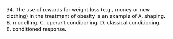 34. The use of rewards for weight loss (e.g., money or new clothing) in the treatment of obesity is an example of A. shaping. B. modelling. C. operant conditioning. D. classical conditioning. E. conditioned response.