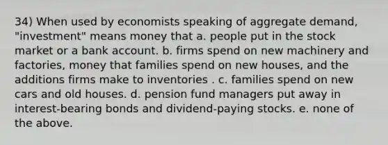 34) When used by economists speaking of aggregate demand, "investment" means money that a. people put in the stock market or a bank account. b. firms spend on new machinery and factories, money that families spend on new houses, and the additions firms make to inventories . c. families spend on new cars and old houses. d. pension fund managers put away in interest-bearing bonds and dividend-paying stocks. e. none of the above.