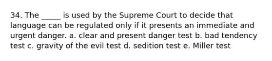 34. The _____ is used by the Supreme Court to decide that language can be regulated only if it presents an immediate and urgent danger. a. clear and present danger test b. bad tendency test c. gravity of the evil test d. sedition test e. Miller test