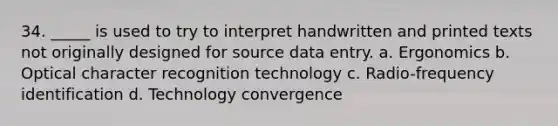 34. _____ is used to try to interpret handwritten and printed texts not originally designed for source data entry. a. Ergonomics b. Optical character recognition technology c. Radio-frequency identification d. Technology convergence