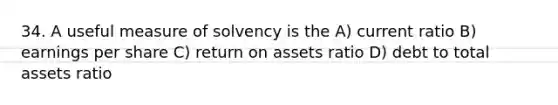 34. A useful measure of solvency is the A) current ratio B) earnings per share C) return on assets ratio D) debt to total assets ratio