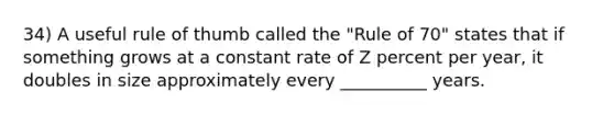 34) A useful rule of thumb called the "Rule of 70" states that if something grows at a constant rate of Z percent per year, it doubles in size approximately every __________ years.