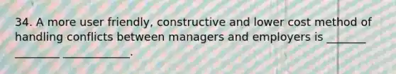 34. A more user friendly, constructive and lower cost method of handling conflicts between managers and employers is _______ ________ ____________.