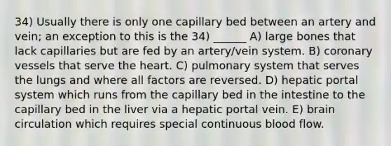 34) Usually there is only one capillary bed between an artery and vein; an exception to this is the 34) ______ A) large bones that lack capillaries but are fed by an artery/vein system. B) coronary vessels that serve <a href='https://www.questionai.com/knowledge/kya8ocqc6o-the-heart' class='anchor-knowledge'>the heart</a>. C) pulmonary system that serves the lungs and where all factors are reversed. D) hepatic portal system which runs from the capillary bed in the intestine to the capillary bed in the liver via a hepatic portal vein. E) brain circulation which requires special continuous blood flow.