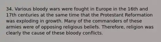 34. Various bloody wars were fought in Europe in the 16th and 17th centuries at the same time that the Protestant Reformation was exploding in growth. Many of the commanders of these armies were of opposing religious beliefs. Therefore, religion was clearly the cause of these bloody conflicts.