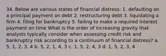 34. Below are various states of financial distress: 1. defaulting on a principal payment on debt 2. restructuring debt 3. liquidating a firm 4. filing for bankruptcy 5. failing to make a required interest payment on time What is the order of increasing gravity that analysts typically consider when assessing credit risk and bankruptcy risk according to a continuum of financial distress? a. 5, 1, 2, 3, 4 b. 5, 2, 1, 4, 3 c. 1, 5, 2, 4, 3 d. 1, 5, 2, 3, 4