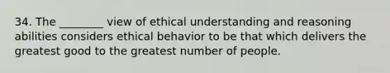 34. The ________ view of ethical understanding and reasoning abilities considers ethical behavior to be that which delivers the greatest good to the greatest number of people.