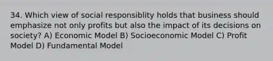 34. Which view of social responsiblity holds that business should emphasize not only profits but also the impact of its decisions on society? A) Economic Model B) Socioeconomic Model C) Profit Model D) Fundamental Model