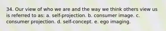 34. Our view of who we are and the way we think others view us is referred to as: a. self-projection. b. consumer image. c. consumer projection. d. self-concept. e. ego imaging.