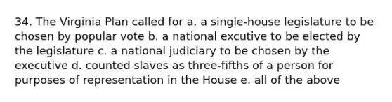 34. The Virginia Plan called for a. a single-house legislature to be chosen by popular vote b. a national excutive to be elected by the legislature c. a national judiciary to be chosen by the executive d. counted slaves as three-fifths of a person for purposes of representation in the House e. all of the above