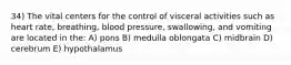 34) The vital centers for the control of visceral activities such as heart rate, breathing, blood pressure, swallowing, and vomiting are located in the: A) pons B) medulla oblongata C) midbrain D) cerebrum E) hypothalamus