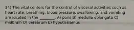 34) The vital centers for the control of visceral activities such as heart rate, breathing, blood pressure, swallowing, and vomiting are located in the ________. A) pons B) medulla oblongata C) midbrain D) cerebrum E) hypothalamus